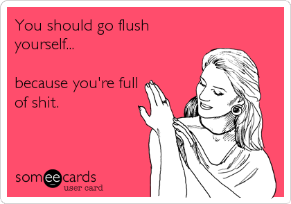 You should go flush
yourself...

because you're full
of shit.