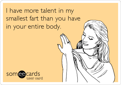 I have more talent in my
smallest fart than you have
in your entire body.