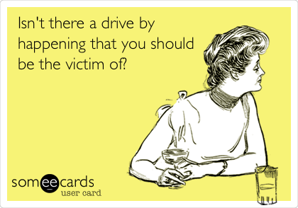 Isn't there a drive by
happening that you should
be the victim of?