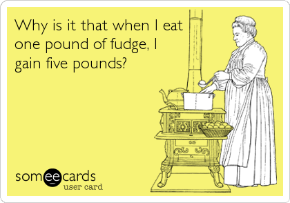 Why is it that when I eat 
one pound of fudge, I 
gain five pounds?