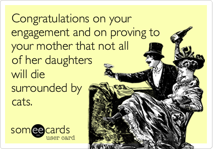 Congratulations on your engagement and on proving to
your mother that not all
of her daughters
will die
surrounded by
cats.