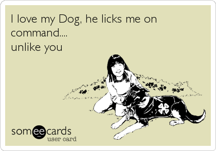 I love my Dog, he licks me on
command....
unlike you