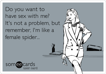 Do you want to 
have sex with me? 
It's not a problem, but
remember, I'm like a
female spider...