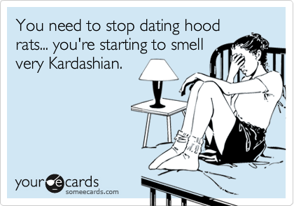 You need to stop dating hood
rats... you're starting to smell
very Kardashian.
