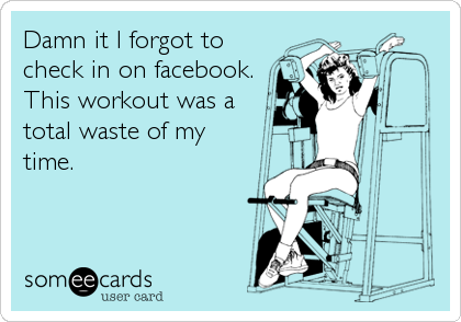 Damn it I forgot to
check in on facebook.
This workout was a
total waste of my 
time.