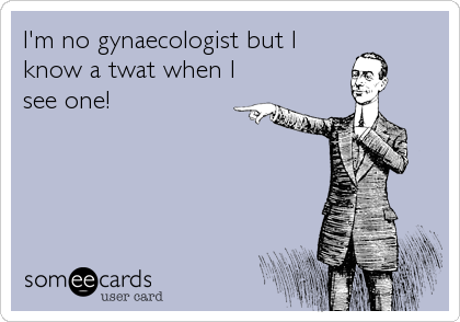 I'm no gynaecologist but I
know a twat when I
see one!