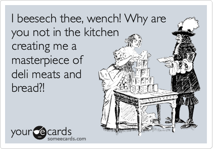 I beesech thee, wench! Why are
you not in the kitchen
making me a
sandwich?