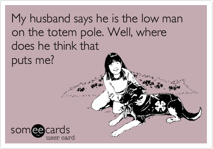 My husband says he is the low man on the totem pole. Well, where does he think that
puts me?