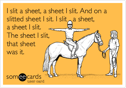 I slit a sheet%2C a sheet I slit. And on a slitted sheet I sit. I slit   a sheet%2C 
a sheet I slit.
The sheet I slit%2C 
that sheet
was it.
