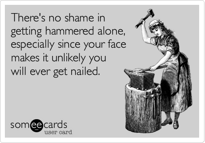 There's no shame in 
getting hammered alone%2C 
especially since your face
makes it unlikely you
will ever get nailed.
