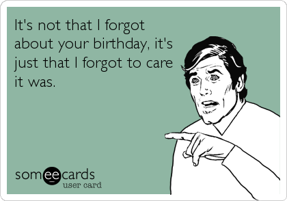 It's not that I forgot
about your birthday, it's
just that I forgot to care
it was.