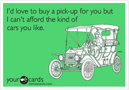 I'd love to buy a pick-up for you but I can't afford the kind of
cars you like.