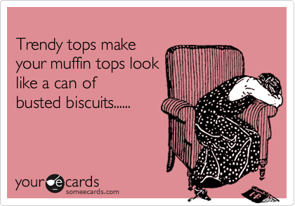 
Trendy tops make
your muffin tops look
like a can of
busted biscuits......
