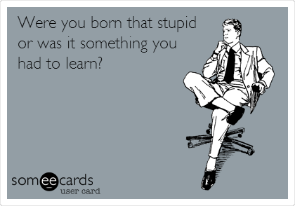 Were you born that stupid
or was it something you
had to learn?
