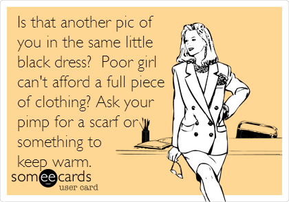 Is that another pic of
you in the same little
black dress?  Poor girl
can't afford a full piece
of clothing? Ask your
pimp for a scarf or
something to
keep warm.