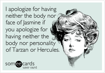 I apologize for havingneither the body norface of Jasmine ifyou apologize forhaving neither thebody nor personalityof Tarzan or Hercules.