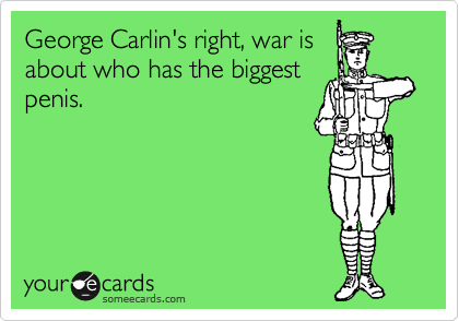George Carlin's right, war is
about who has the biggest
penis.