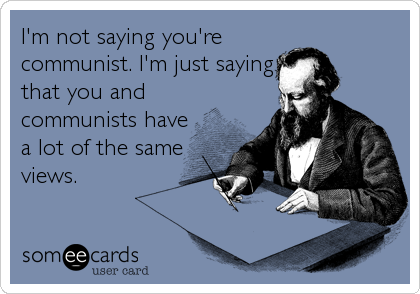 I'm not saying you're
communist. I'm just saying
that you and
communists have
a lot of the same
views.