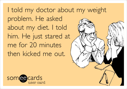 I told my doctor about my weight
problem. He asked
about my diet. I told
him. He just stared at
me for 20 minutes
then kicked me out. 
