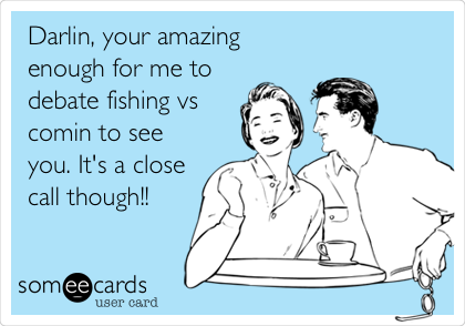Darlin, your amazing 
enough for me to
debate fishing vs
comin to see
you. It's a close
call though!! 