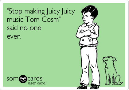 "Stop making Juicy Juicy
music Tom Cosom"
said no one
ever.