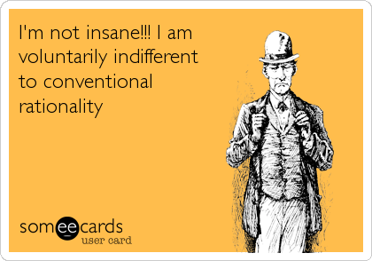 I'm not insane!!! I am
voluntarily indifferent 
to conventional
rationality
