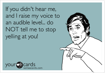 If you didn't hear me,
and I raise my voice to
an audible level... do
NOT get your butt hurt
and tell me to stop yelling
at you! 