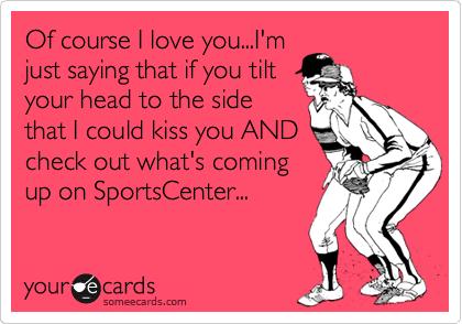 Of course I love you...I'm
just saying that if you tilt
your head to the side
that I could kiss you AND
check out what's coming
up on SportsCenter...