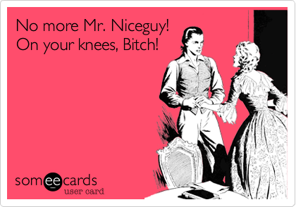 No more Mr. Niceguy! 
On your knees, Bitch!