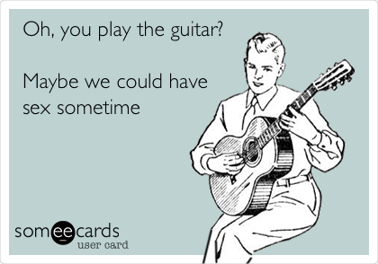 Oh, you play the guitar?

Maybe we could have
sex sometime