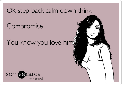 Ok, step back, calm down and think.
What compromise can
you make?  You know
you love him . . .