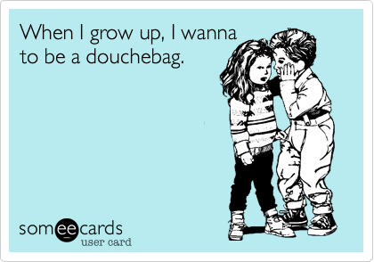 When I grow up, I wanna
to be a douchebag.