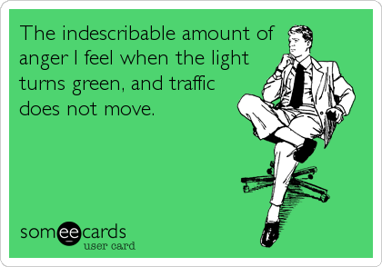 The indescribable amount of
anger I feel when the light
turns green, and traffic
does not move.
