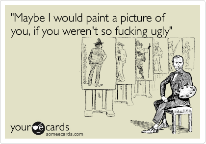"Maybe I would paint a picture of you, if you weren't so fucking ugly"