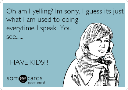 Oh am I yelling? Im sorry, I guess its just
what I am used to doing
everytime I speak. You
see......


I HAVE KIDS!!!