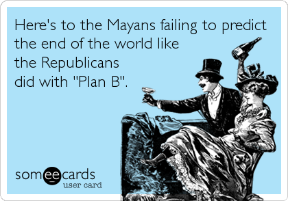 Here's to the Mayans failing to predict
the end of the world like
the Republicans
did with "Plan B".
