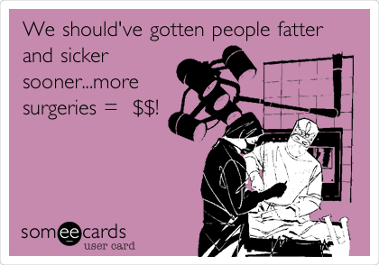 We should've gotten people fatter
and sicker
sooner...more
surgeries =  $$!