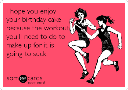 I hope you enjoy
your birthday cake
because the workout
you'll need to do to
make up for it is
going to suck.