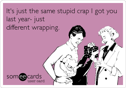 It's just the same stupid crap I got you
last year- just
different wrapping.