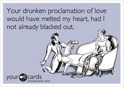 Your drunken proclamation of love would have melted my heart, had I not already blacked out. 
