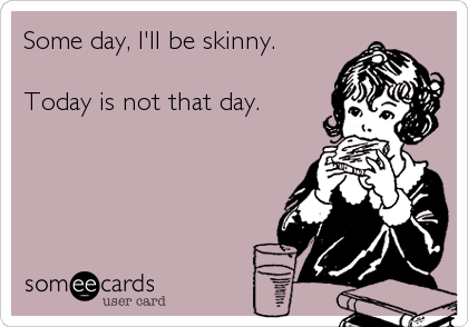 Some day, I'll be skinny.

Today is not that day.