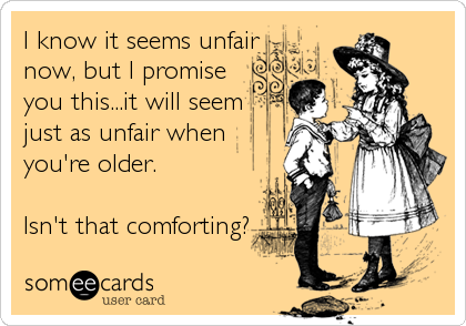 I know it seems unfair
now, but I promise
you this...it will seem
just as unfair when
you're older.

Isn't that comforting?
