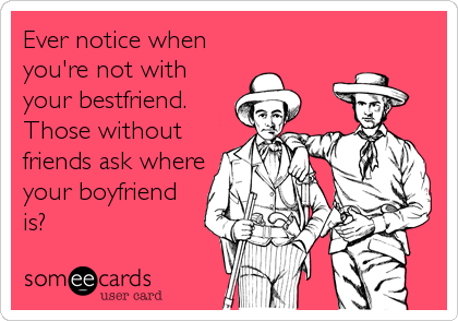Ever notice when
you're not with
your bestfriend.
Those without
friends ask where
your boyfriend
is?