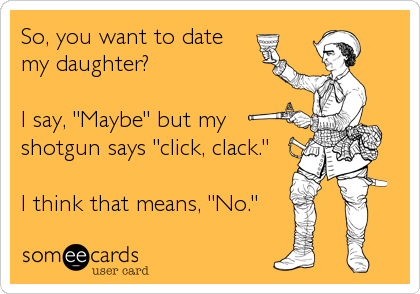 So, you want to date
my daughter?

I say, "Maybe" but my
shotgun says "click, clack."

I think that means, "No."