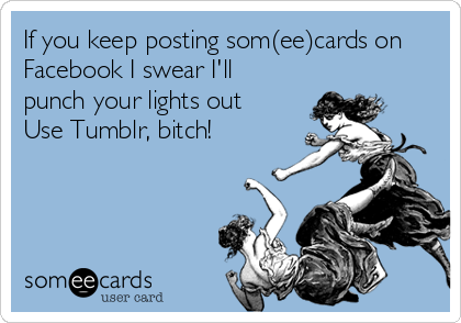 If you keep posting som(ee)cards on
Facebook I swear I'll
punch your lights out
Use Tumblr, bitch!