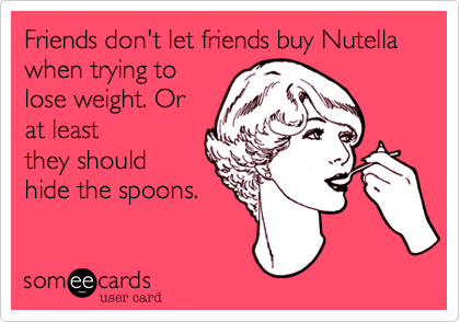 Friends don't let friends buy Nutella when trying to
lose weight. Or
at least
they should
hide the spoons.