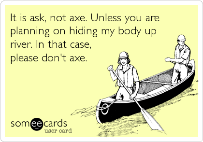 It is ask, not axe. Unless you are
planning on hiding my body up
river. In that case,
please don't axe.