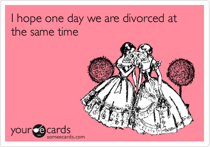 I hope one day we are divorced at the same time