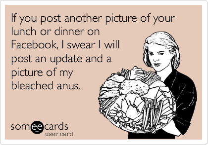 If you post another picture of your lunch or dinner onFacebook, I swear I willpost an update andpicture of mybleached anus.