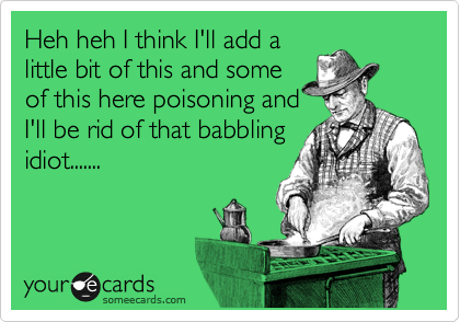 Heh heh I think I'll add a
little bit of this and some
of this here poisoning and
I'll be rid of that babbling
idiot.......